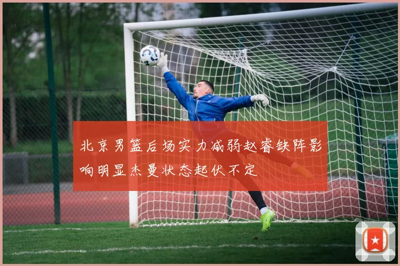 北京男篮后场实力减弱赵睿缺阵影响明显杰曼状态起伏不定