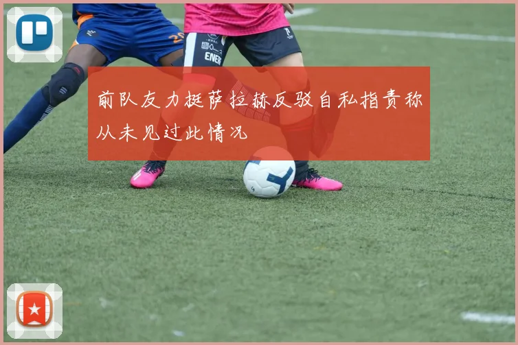前队友力挺萨拉赫反驳自私指责称从未见过此情况