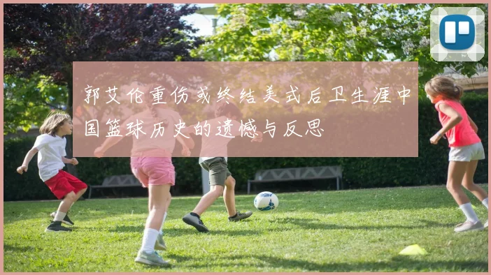 郭艾伦重伤或终结美式后卫生涯中国篮球历史的遗憾与反思