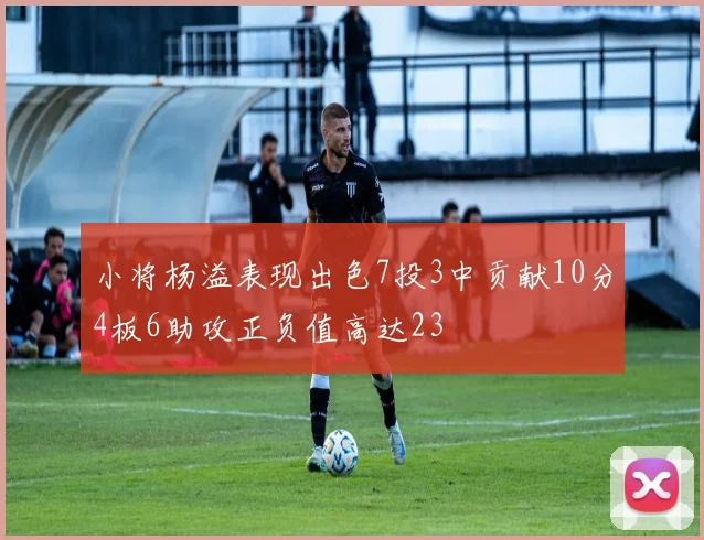 小将杨溢表现出色7投3中贡献10分4板6助攻正负值高达23