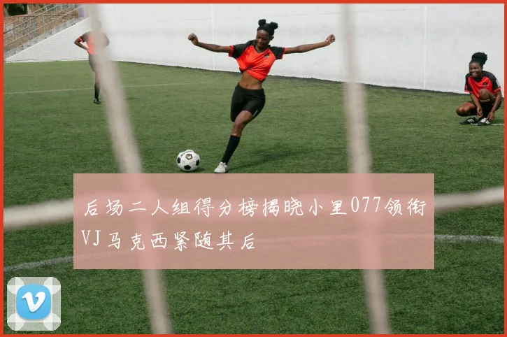 后场二人组得分榜揭晓小里077领衔VJ马克西紧随其后