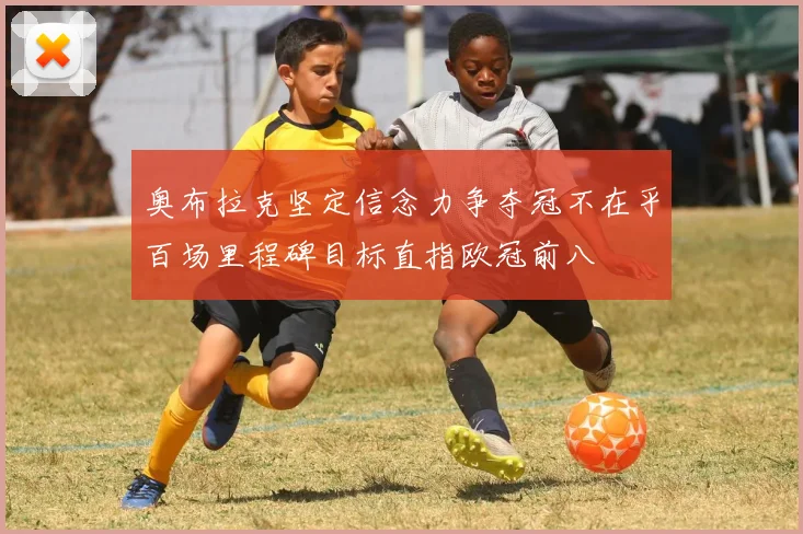 奥布拉克坚定信念力争夺冠不在乎百场里程碑目标直指欧冠前八