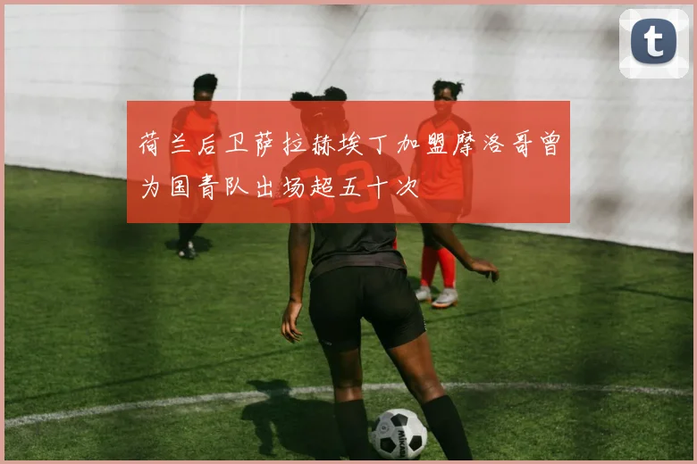 荷兰后卫萨拉赫埃丁加盟摩洛哥曾为国青队出场超五十次
