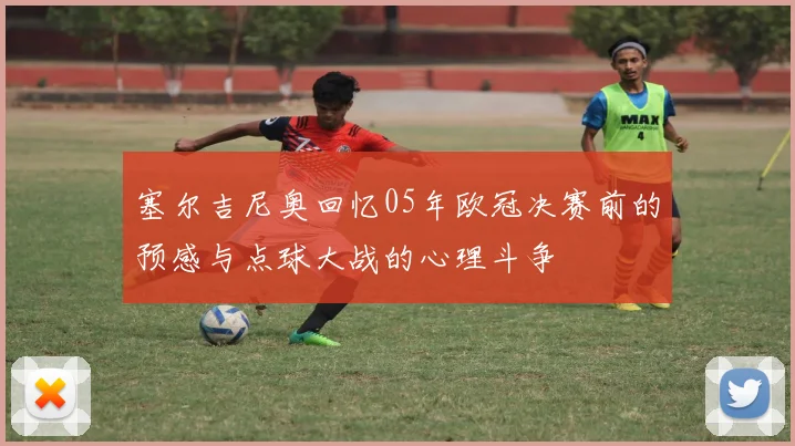 塞尔吉尼奥回忆05年欧冠决赛前的预感与点球大战的心理斗争