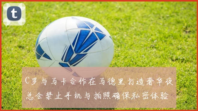 C罗与马卡合作在马德里打造奢华夜总会禁止手机与拍照确保私密体验
