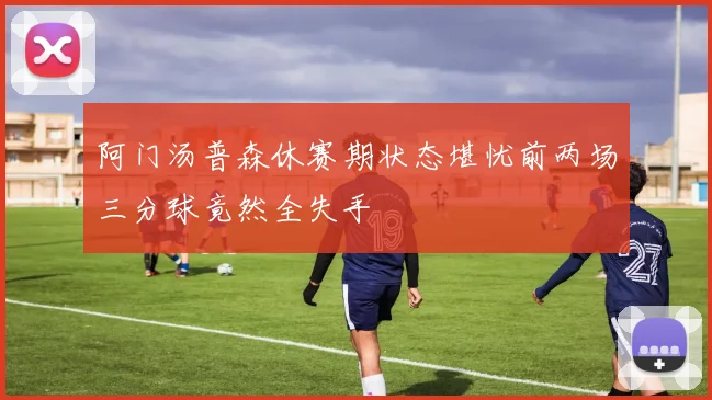 阿门汤普森休赛期状态堪忧前两场三分球竟然全失手