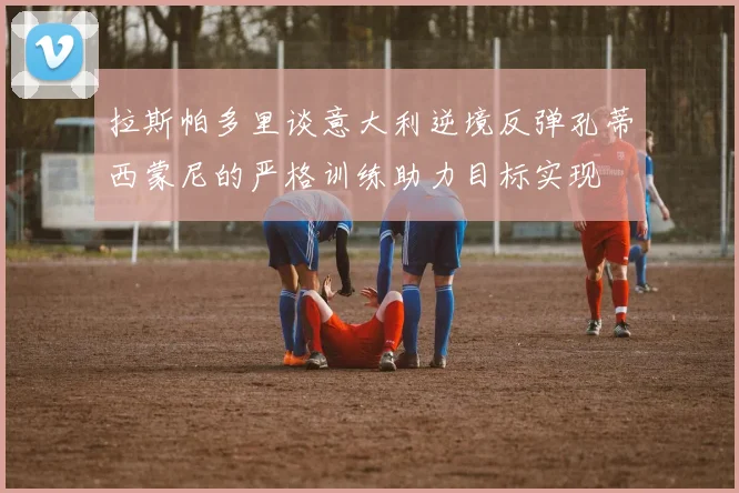 拉斯帕多里谈意大利逆境反弹孔蒂西蒙尼的严格训练助力目标实现