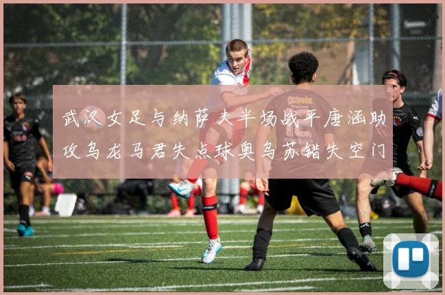 武汉女足与纳萨夫半场战平唐涵助攻乌龙马君失点球奥乌苏错失空门良机
