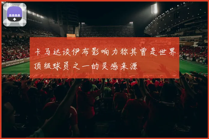 卡马达谈伊布影响力称其曾是世界顶级球员之一的灵感来源