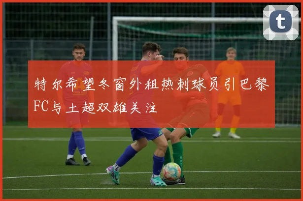 特尔希望冬窗外租热刺球员引巴黎FC与土超双雄关注