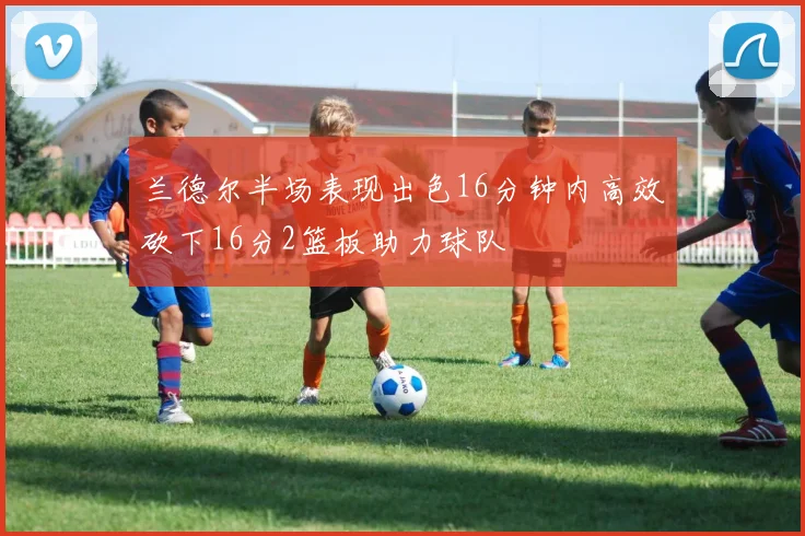 兰德尔半场表现出色16分钟内高效砍下16分2篮板助力球队