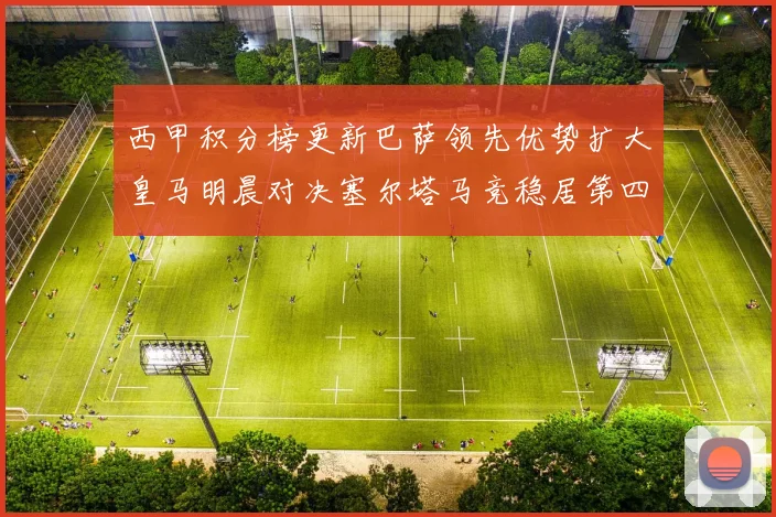 西甲积分榜更新巴萨领先优势扩大皇马明晨对决塞尔塔马竞稳居第四