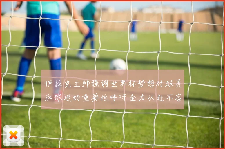 伊拉克主帅强调世界杯梦想对球员和球迷的重要性呼吁全力以赴不容忽视