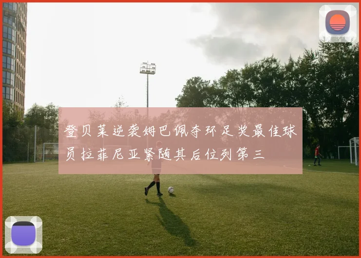 登贝莱逆袭姆巴佩夺环足奖最佳球员拉菲尼亚紧随其后位列第三