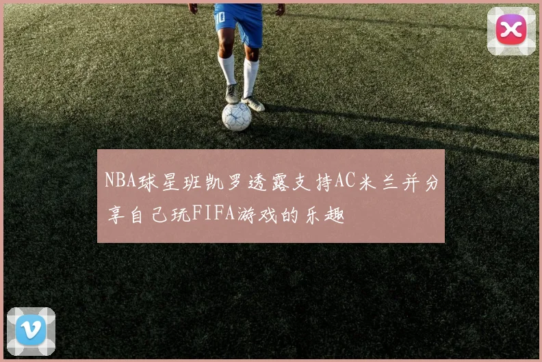 NBA球星班凯罗透露支持AC米兰并分享自己玩FIFA游戏的乐趣