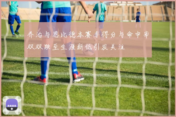 乔治与恩比德本赛季得分与命中率双双跌至生涯新低引发关注