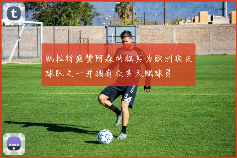 凯拉特盛赞阿森纳称其为欧洲顶尖球队之一并拥有众多天赋球员