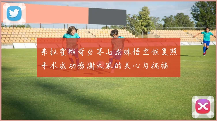弗拉霍维奇分享七龙珠悟空恢复照手术成功感谢大家的关心与祝福