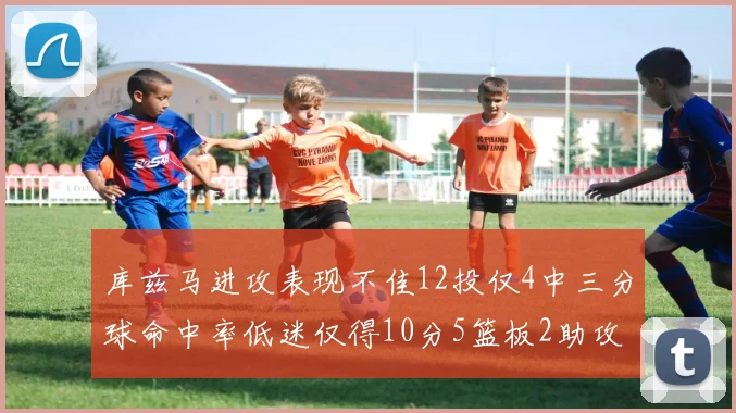 库兹马进攻表现不佳12投仅4中三分球命中率低迷仅得10分5篮板2助攻