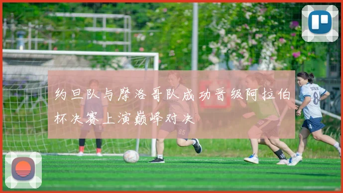 约旦队与摩洛哥队成功晋级阿拉伯杯决赛上演巅峰对决