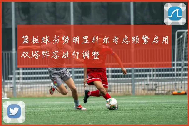 篮板球劣势明显科尔考虑频繁启用双塔阵容进行调整