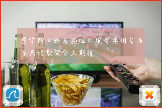 詹宁斯回顾后场组合埃奇库姆与马克西的默契令人期待