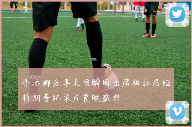 乔治娜分享美丽瞬间出席梅拉尼娅特朗普纪录片首映盛典