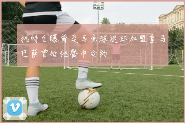 托特自曝曾是马竞球迷却加盟皇马巴萨曾给他餐巾合约