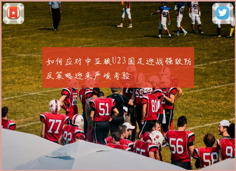 如何应对中亚狼U23国足迎战强敌防反策略迎来严峻考验
