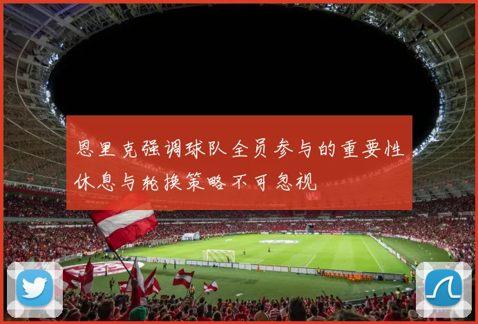 恩里克强调球队全员参与的重要性休息与轮换策略不可忽视