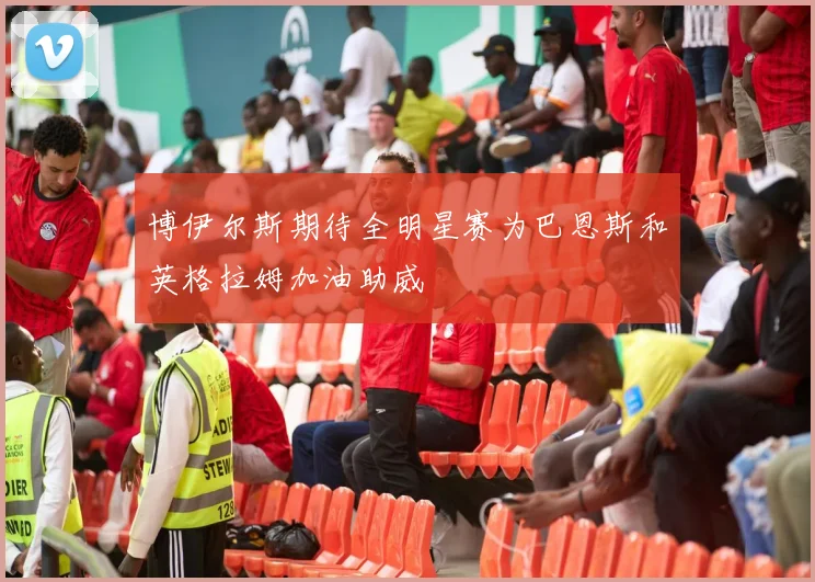 博伊尔斯期待全明星赛为巴恩斯和英格拉姆加油助威