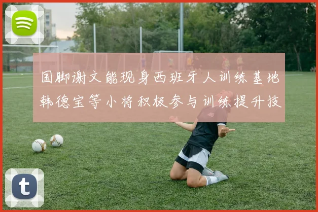 国脚谢文能现身西班牙人训练基地韩德宝等小将积极参与训练提升技艺